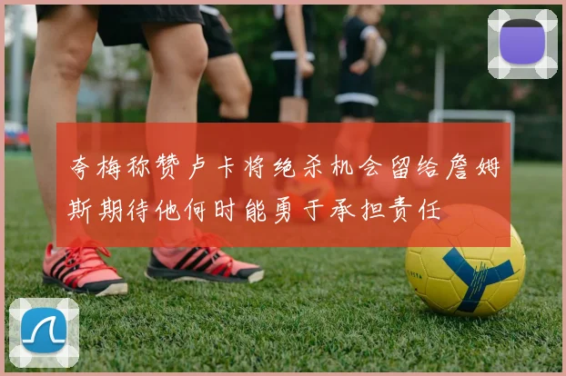夸梅称赞卢卡将绝杀机会留给詹姆斯期待他何时能勇于承担责任