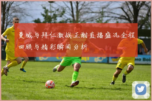 曼城与拜仁激战正酣直播盛况全程回顾与精彩瞬间分析
