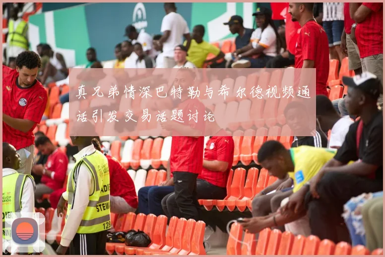 真兄弟情深巴特勒与希尔德视频通话引发交易话题讨论