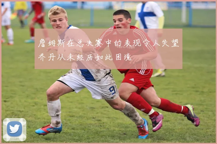 詹姆斯在总决赛中的表现令人失望乔丹从未经历如此困境