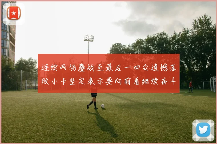 连续两场鏖战至最后一回合遗憾落败小卡坚定表示要向前看继续奋斗